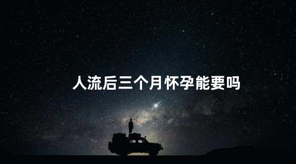 人流后三个月怀孕能要吗