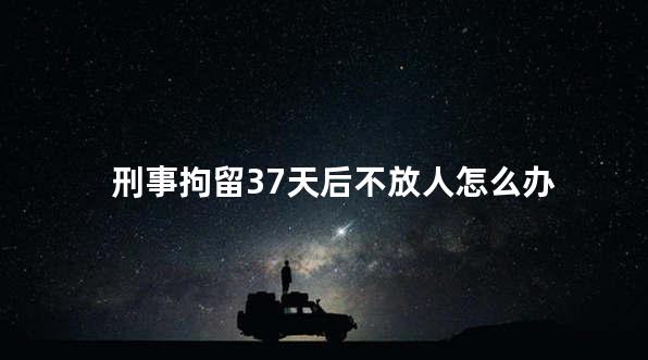 刑事拘留37天后不放人怎么办