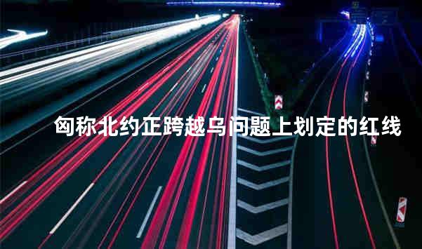 匈称北约正跨越乌问题上划定的红线