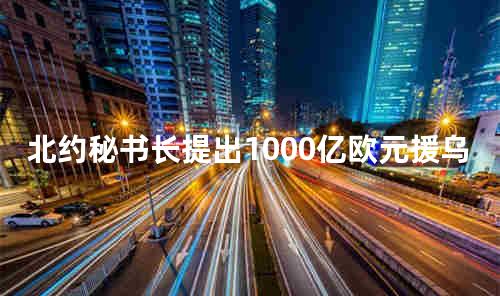 北约秘书长提出1000亿欧元援乌计划