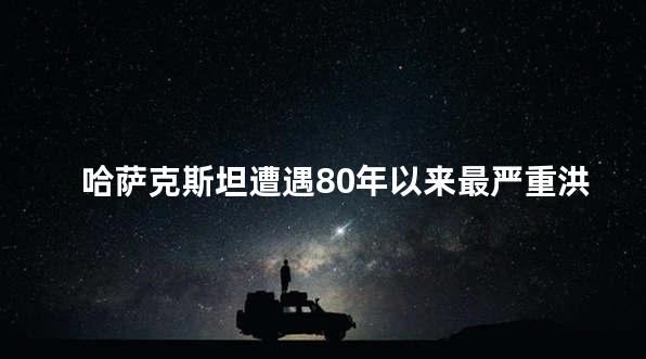 哈萨克斯坦遭遇80年以来最严重洪灾