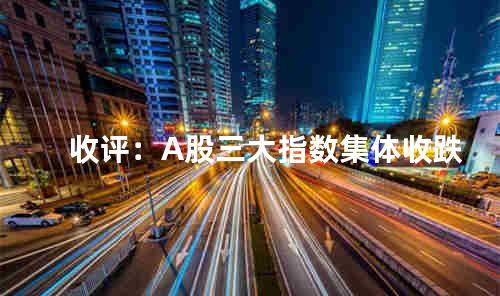 收评：A股三大指数集体收跌