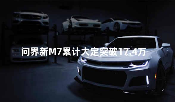 问界新M7累计大定突破17.4万台